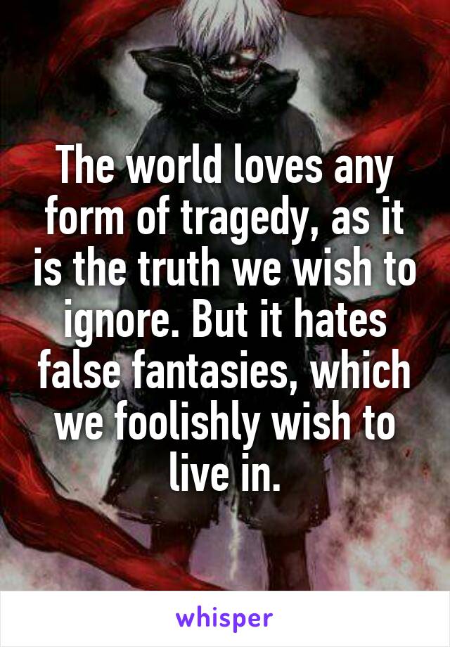 The world loves any form of tragedy, as it is the truth we wish to ignore. But it hates false fantasies, which we foolishly wish to live in.
