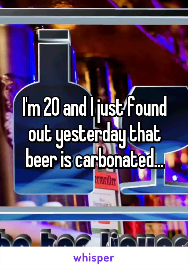 I'm 20 and I just found out yesterday that beer is carbonated...