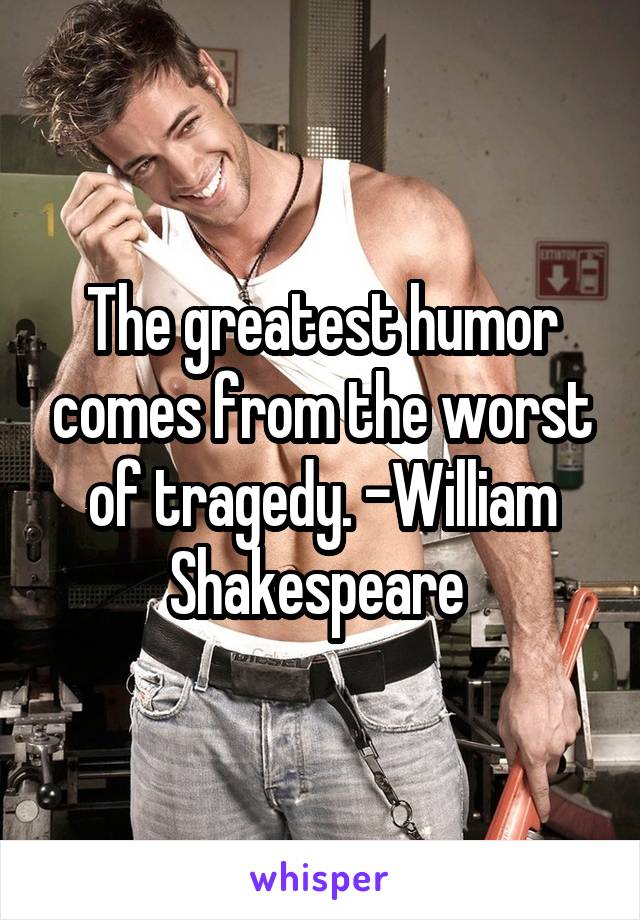 The greatest humor comes from the worst of tragedy. -William Shakespeare 