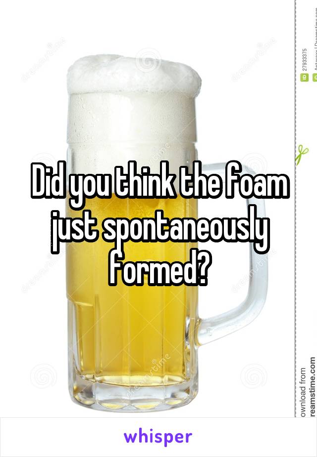 Did you think the foam just spontaneously formed?
