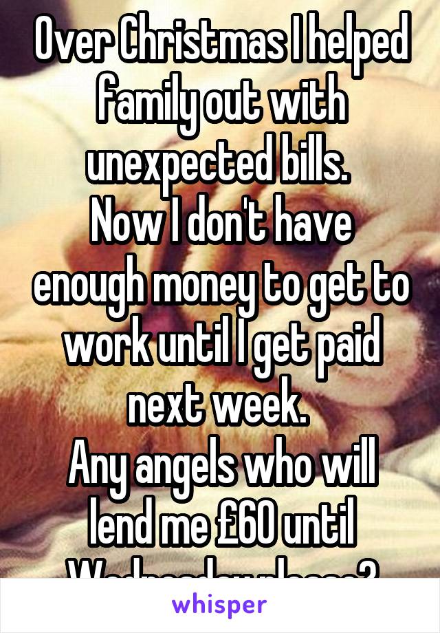Over Christmas I helped family out with unexpected bills. 
Now I don't have enough money to get to work until I get paid next week. 
Any angels who will lend me £60 until Wednesday please?