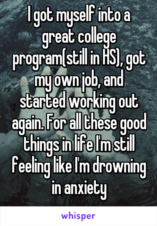 I got myself into a great college program(still in HS), got my own job, and started working out again. For all these good things in life I'm still feeling like I'm drowning in anxiety
