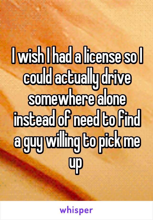 I wish I had a license so I could actually drive somewhere alone instead of need to find a guy willing to pick me up 