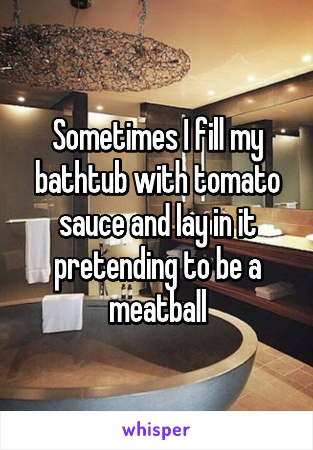 Sometimes I fill my bathtub with tomato sauce and lay in it pretending to be a meatball