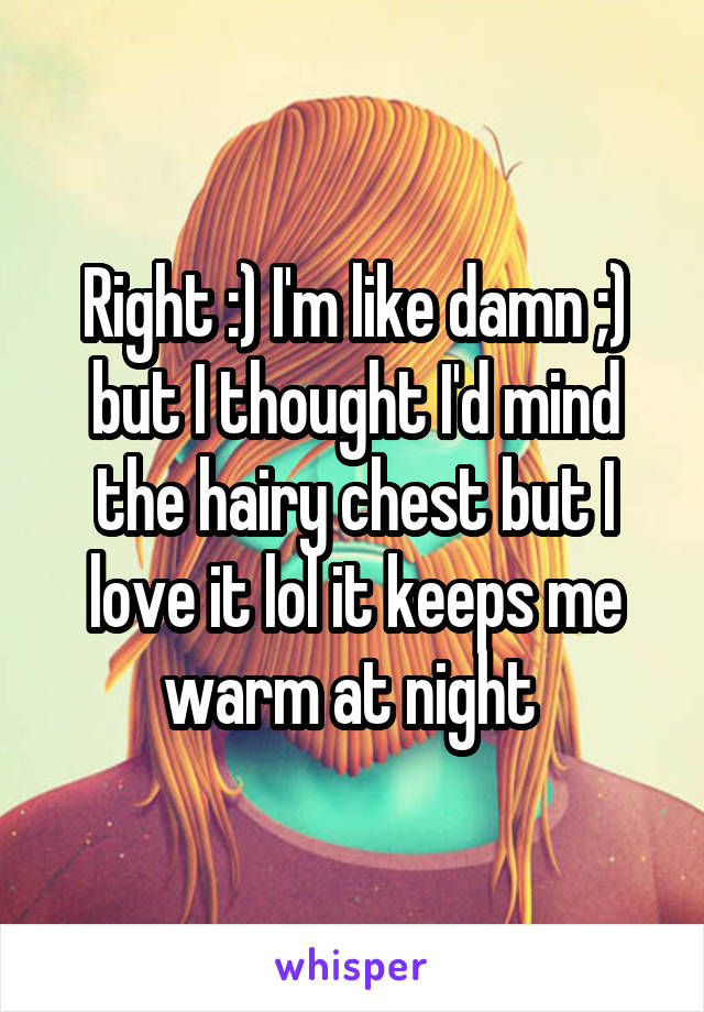 Right :) I'm like damn ;) but I thought I'd mind the hairy chest but I love it lol it keeps me warm at night 