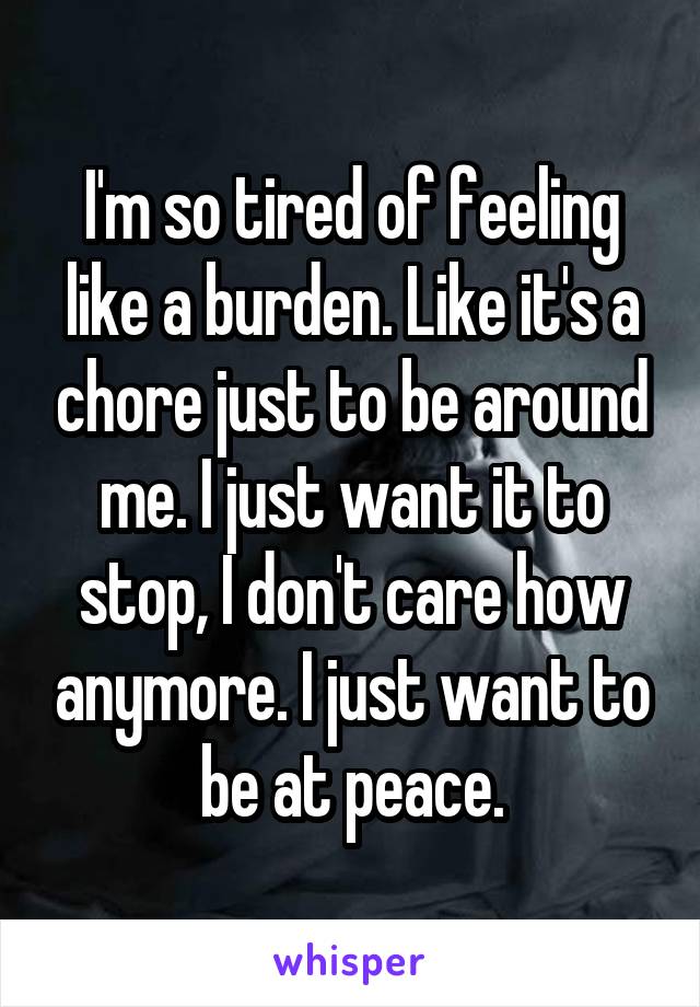 I'm so tired of feeling like a burden. Like it's a chore just to be around me. I just want it to stop, I don't care how anymore. I just want to be at peace.