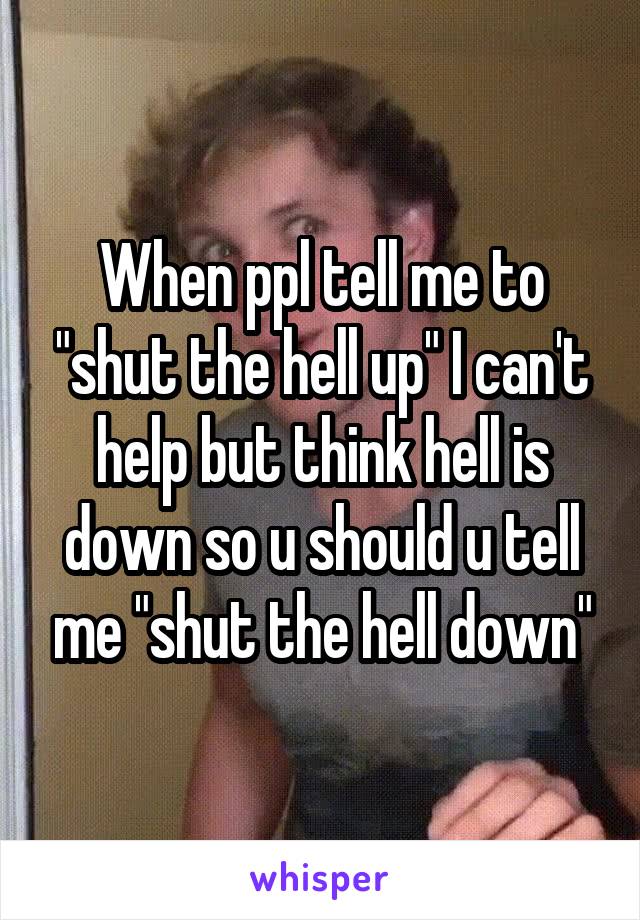 When ppl tell me to "shut the hell up" I can't help but think hell is down so u should u tell me "shut the hell down"