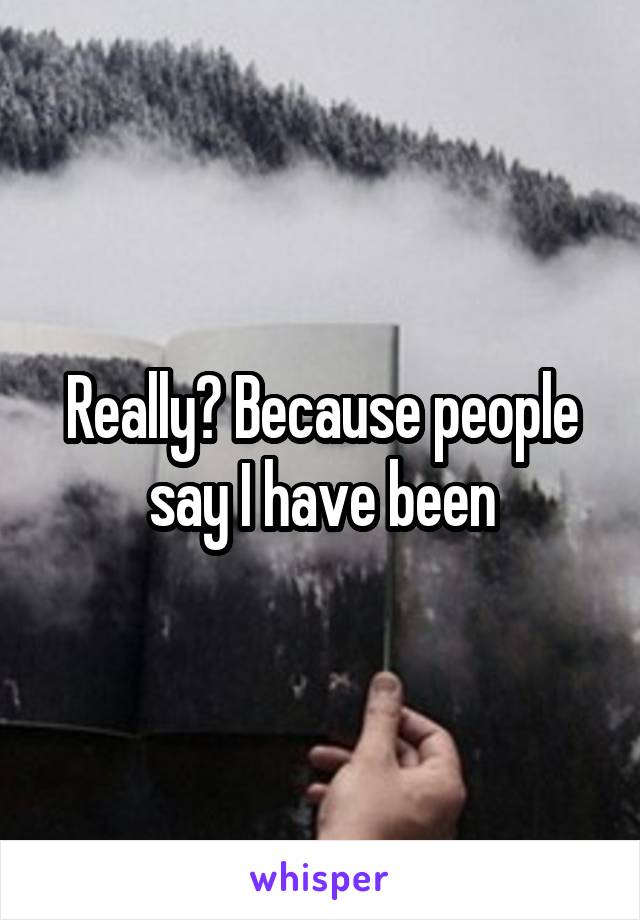 Really? Because people say I have been