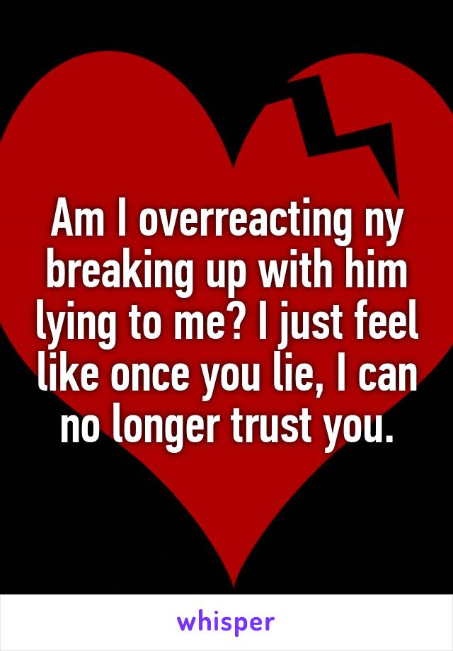Am I overreacting ny breaking up with him lying to me? I just feel like once you lie, I can no longer trust you.