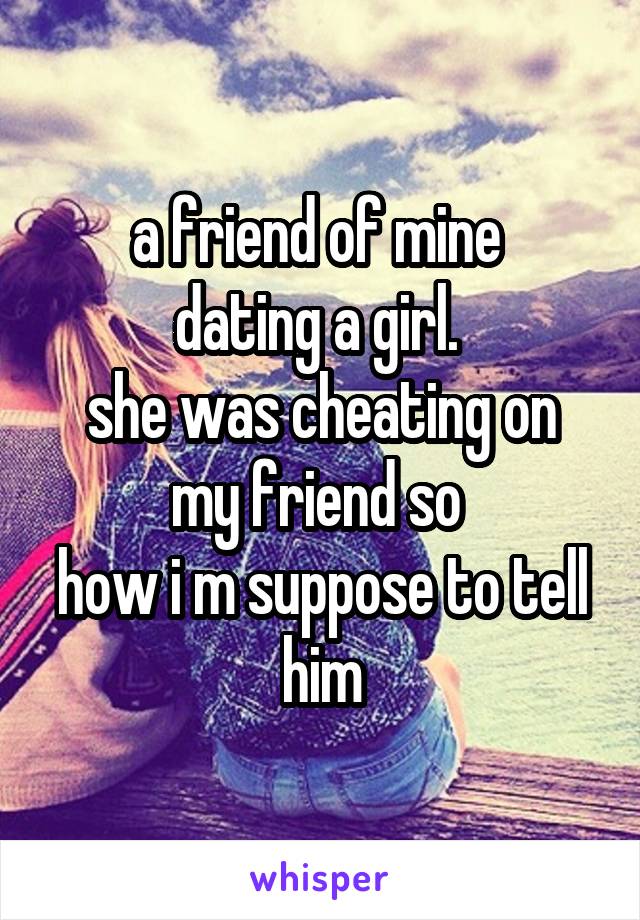 a friend of mine 
dating a girl. 
she was cheating on my friend so 
how i m suppose to tell him