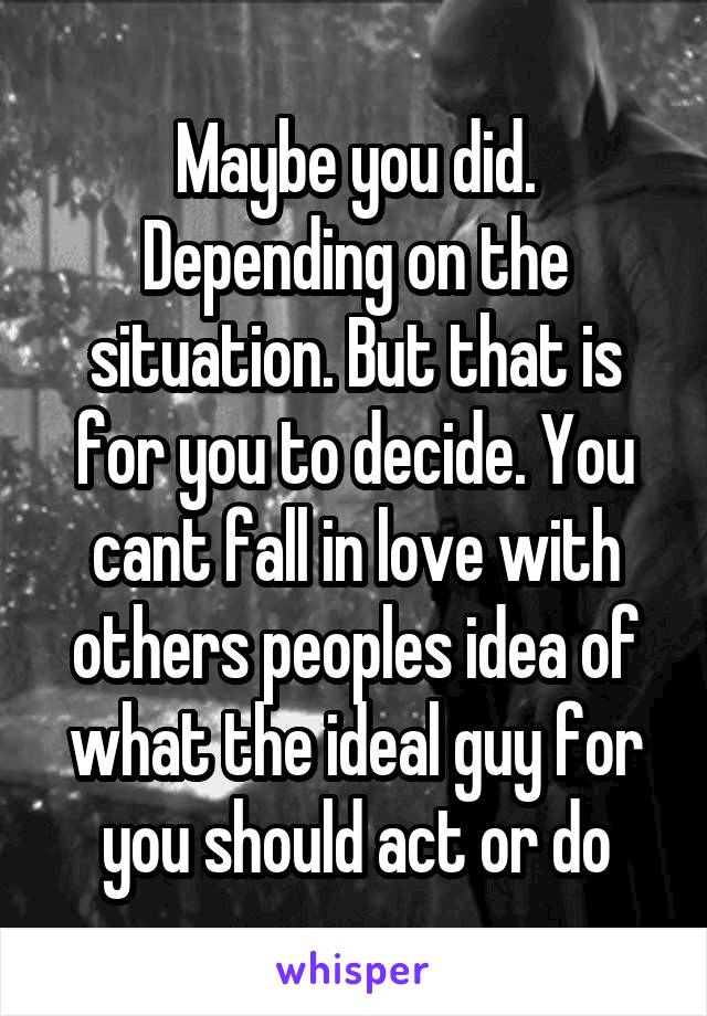 Maybe you did. Depending on the situation. But that is for you to decide. You cant fall in love with others peoples idea of what the ideal guy for you should act or do