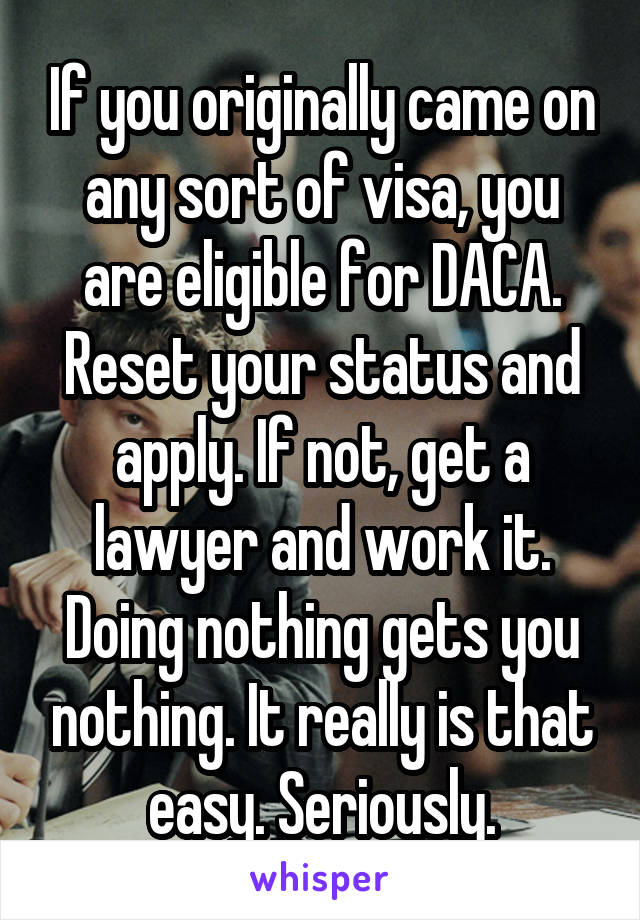 If you originally came on any sort of visa, you are eligible for DACA. Reset your status and apply. If not, get a lawyer and work it. Doing nothing gets you nothing. It really is that easy. Seriously.