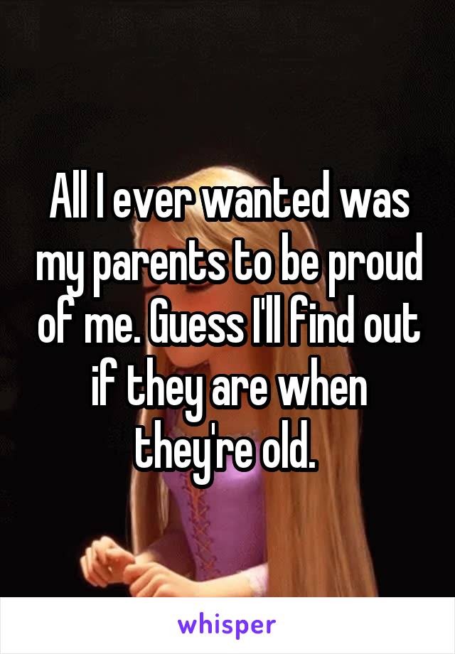 All I ever wanted was my parents to be proud of me. Guess I'll find out if they are when they're old. 