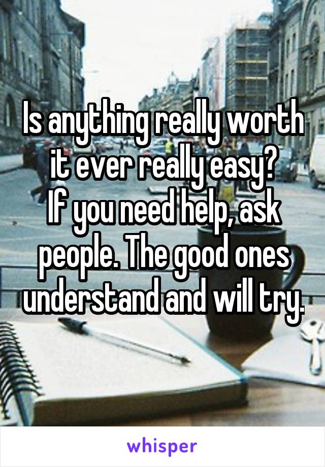 Is anything really worth it ever really easy?
If you need help, ask people. The good ones understand and will try. 