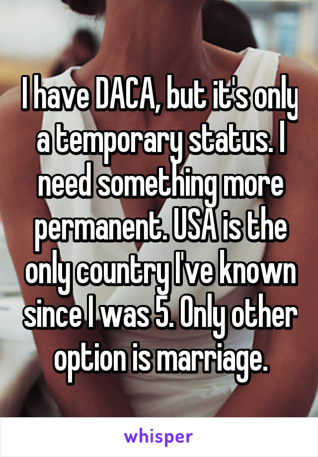 I have DACA, but it's only a temporary status. I need something more permanent. USA is the only country I've known since I was 5. Only other option is marriage.