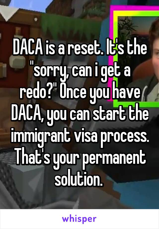 DACA is a reset. It's the "sorry, can i get a redo?" Once you have DACA, you can start the immigrant visa process. That's your permanent solution. 
