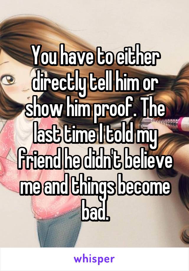 You have to either directly tell him or show him proof. The last time I told my friend he didn't believe me and things become bad.