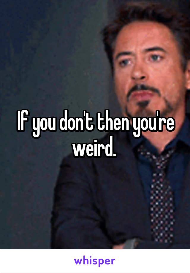 If you don't then you're weird. 