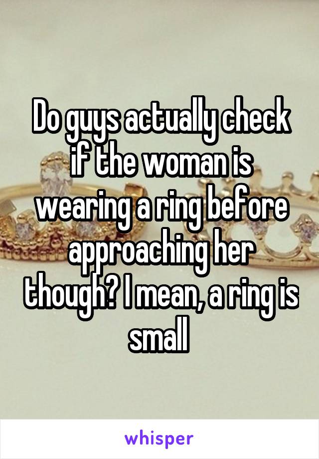 Do guys actually check if the woman is wearing a ring before approaching her though? I mean, a ring is small 