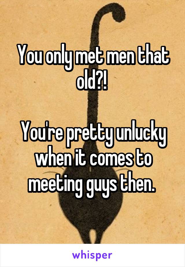 You only met men that old?! 

You're pretty unlucky when it comes to meeting guys then. 
