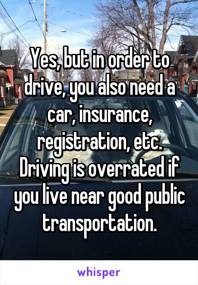 Yes, but in order to drive, you also need a car, insurance, registration, etc.
Driving is overrated if you live near good public transportation.
