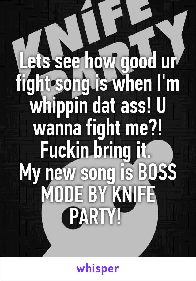 Lets see how good ur fight song is when I'm whippin dat ass! U wanna fight me?! Fuckin bring it. 
My new song is BOSS MODE BY KNIFE PARTY! 