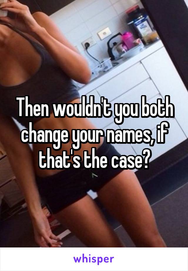 Then wouldn't you both change your names, if that's the case?