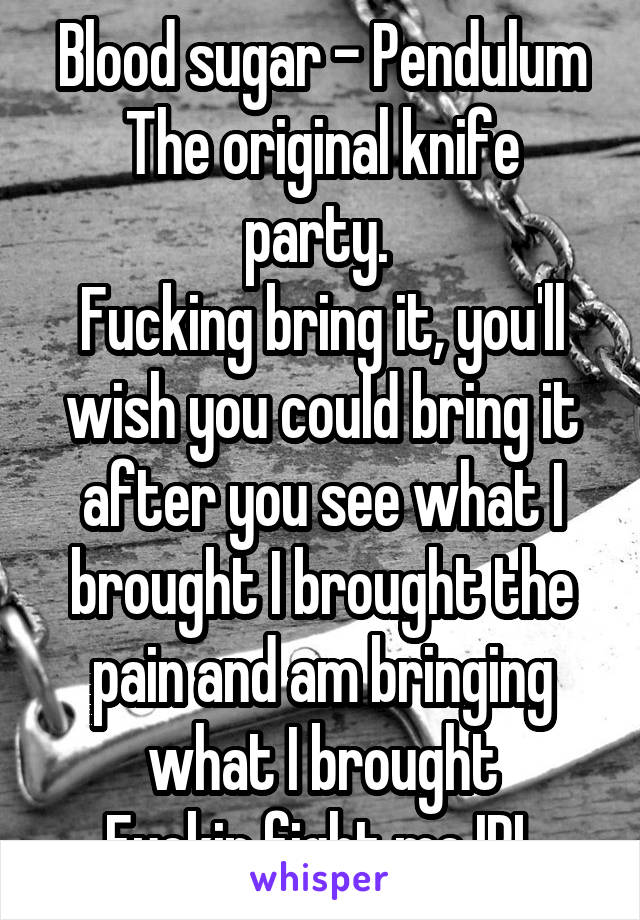 Blood sugar - Pendulum
The original knife party. 
Fucking bring it, you'll wish you could bring it after you see what I brought I brought the pain and am bringing what I brought
Fuckin fight me IRL