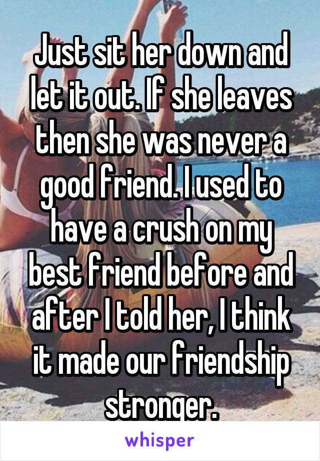 Just sit her down and let it out. If she leaves then she was never a good friend. I used to have a crush on my best friend before and after I told her, I think it made our friendship stronger.
