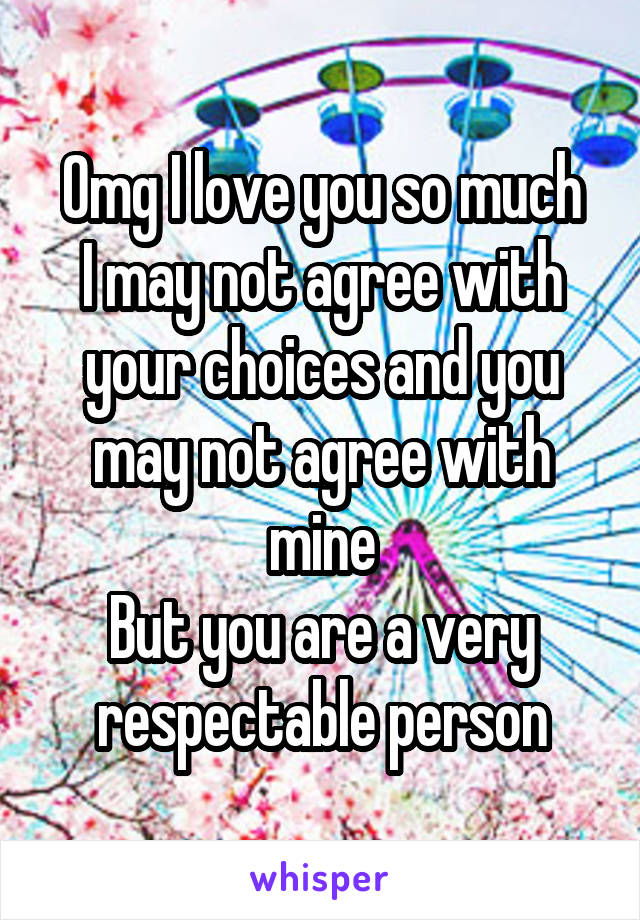 Omg I love you so much
I may not agree with your choices and you may not agree with mine
But you are a very respectable person