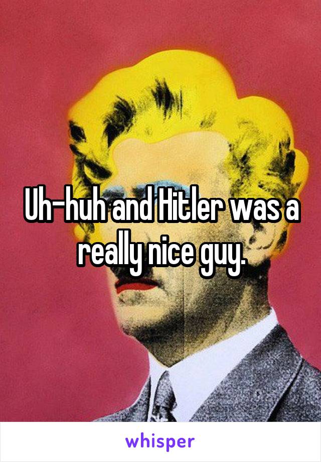 Uh-huh and Hitler was a really nice guy.