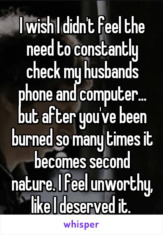 I wish I didn't feel the need to constantly check my husbands phone and computer... but after you've been burned so many times it becomes second nature. I feel unworthy, like I deserved it. 
