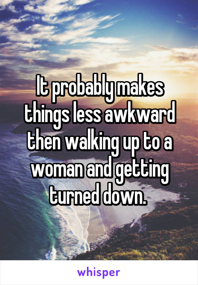 It probably makes things less awkward then walking up to a woman and getting turned down. 