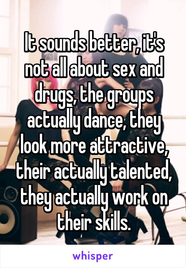 It sounds better, it's not all about sex and drugs, the groups actually dance, they look more attractive, their actually talented, they actually work on their skills.