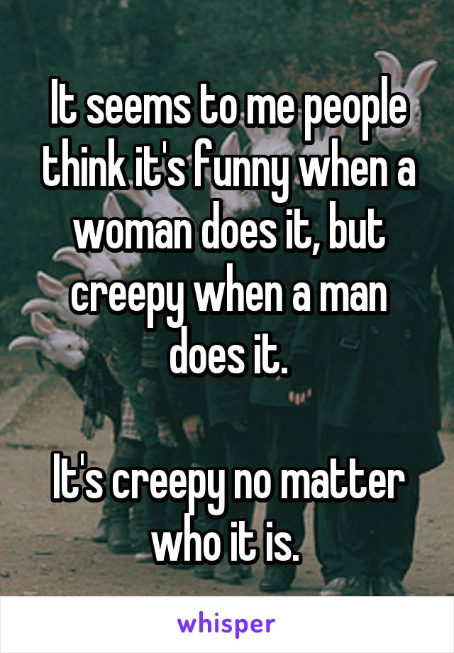 It seems to me people think it's funny when a woman does it, but creepy when a man does it.

It's creepy no matter who it is. 