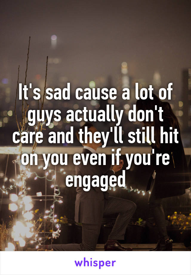 It's sad cause a lot of guys actually don't care and they'll still hit on you even if you're engaged
