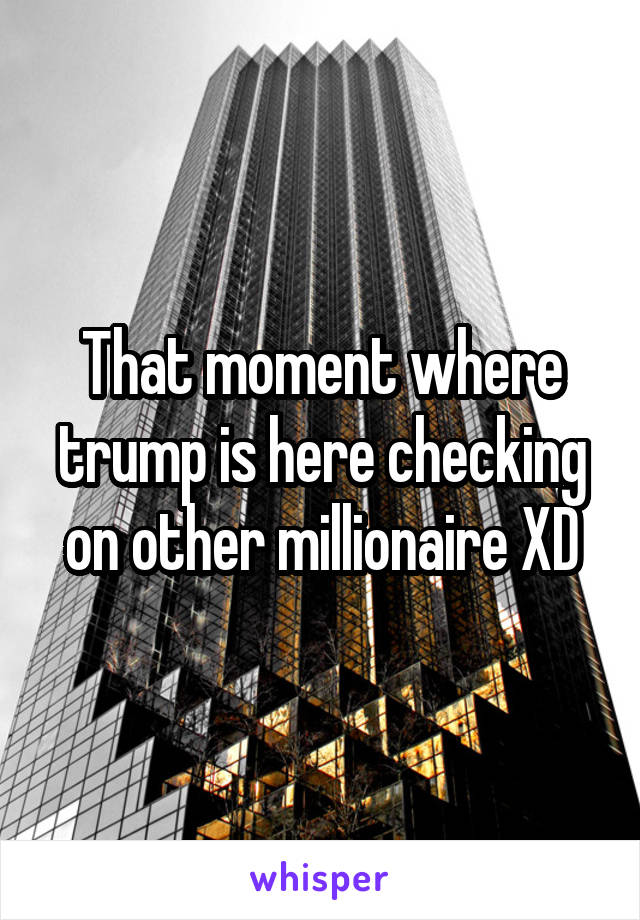 That moment where trump is here checking on other millionaire XD