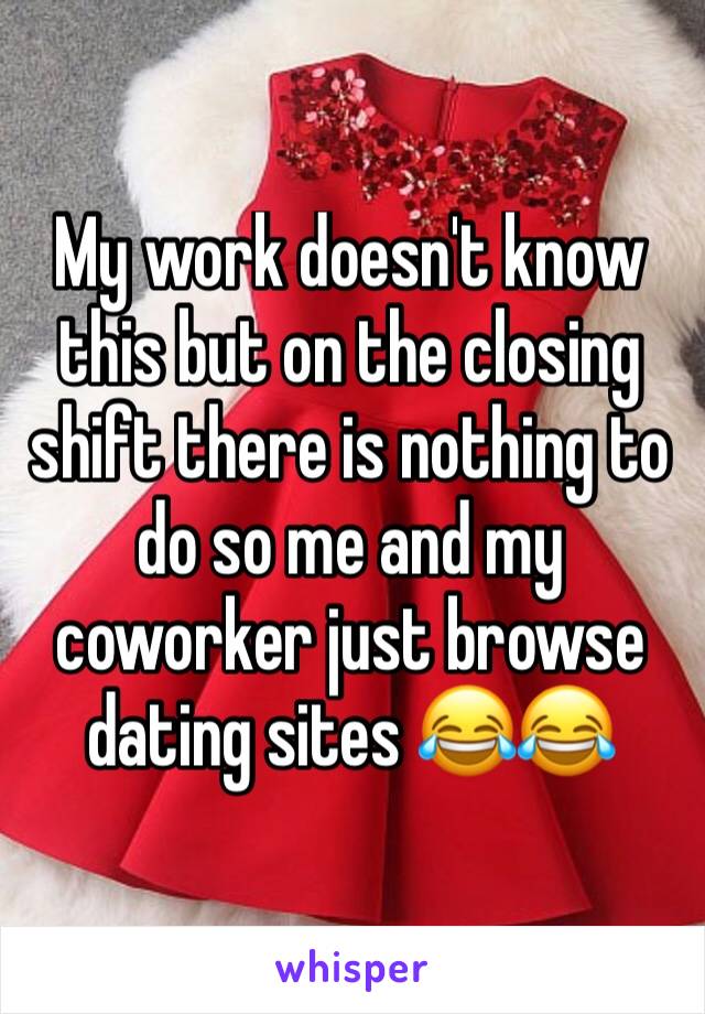 My work doesn't know this but on the closing shift there is nothing to do so me and my coworker just browse dating sites 😂😂