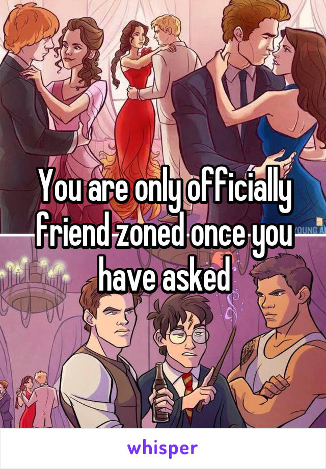You are only officially friend zoned once you have asked