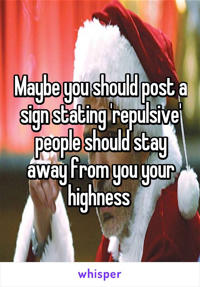 Maybe you should post a sign stating 'repulsive' people should stay away from you your highness 
