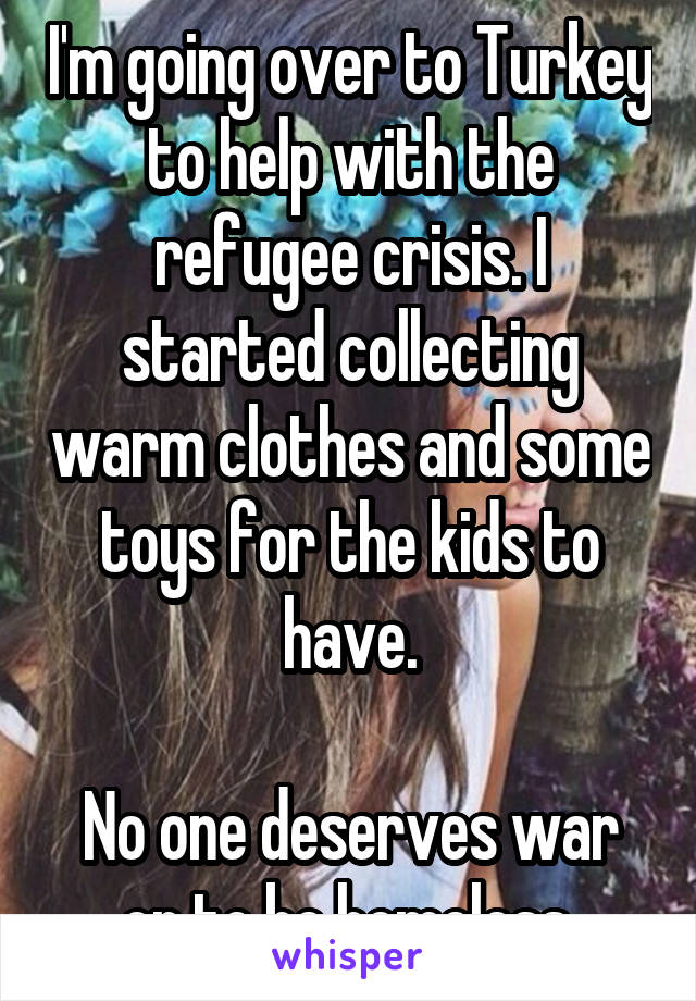 I'm going over to Turkey to help with the refugee crisis. I started collecting warm clothes and some toys for the kids to have.

No one deserves war or to be homeless.