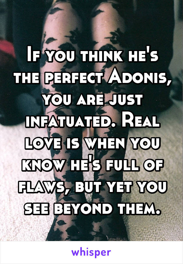 If you think he's the perfect Adonis, you are just infatuated. Real love is when you know he's full of flaws, but yet you see beyond them.