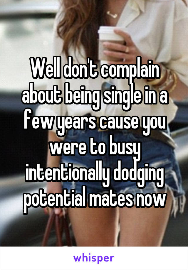 Well don't complain about being single in a few years cause you were to busy intentionally dodging potential mates now