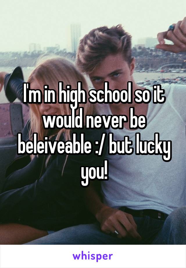 I'm in high school so it would never be beleiveable :/ but lucky you!