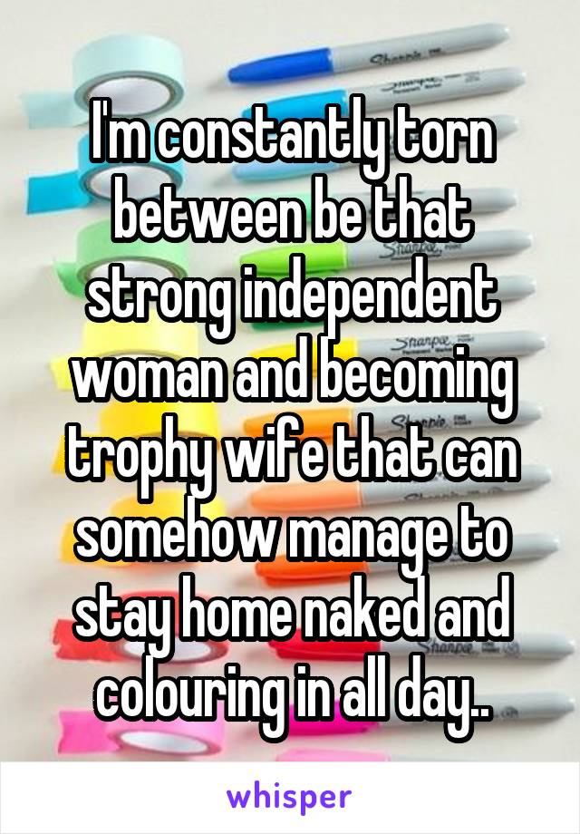 I'm constantly torn between be that strong independent woman and becoming trophy wife that can somehow manage to stay home naked and colouring in all day..