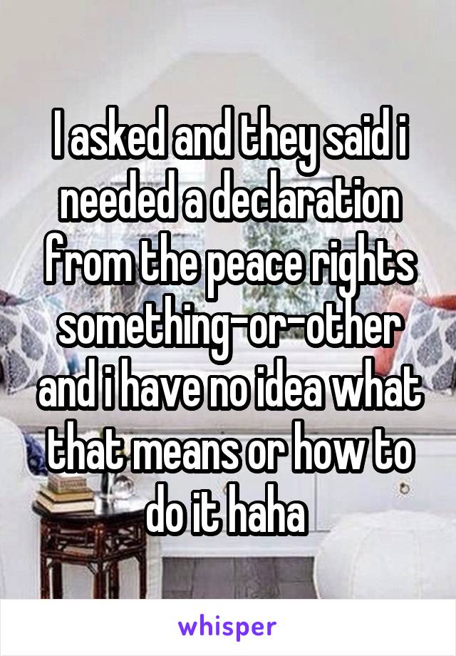I asked and they said i needed a declaration from the peace rights something-or-other and i have no idea what that means or how to do it haha 