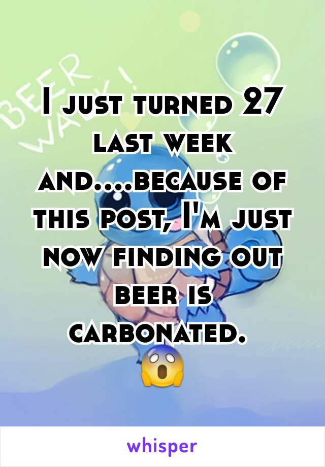 I just turned 27 last week and....because of this post, I'm just now finding out beer is carbonated. 
😱