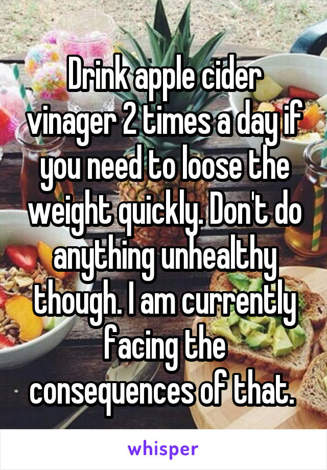 Drink apple cider vinager 2 times a day if you need to loose the weight quickly. Don't do anything unhealthy though. I am currently facing the consequences of that. 