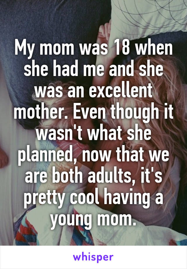 My mom was 18 when she had me and she was an excellent mother. Even though it wasn't what she planned, now that we are both adults, it's pretty cool having a young mom.