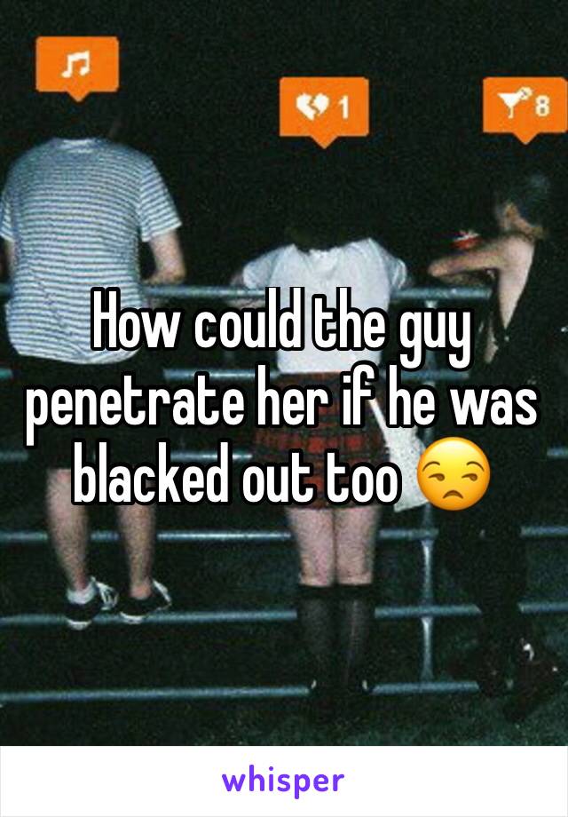 How could the guy penetrate her if he was blacked out too 😒